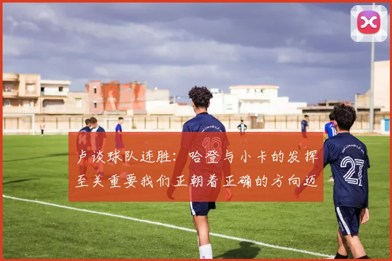 卢谈球队连胜：哈登与小卡的发挥至关重要我们正朝着正确的方向迈进