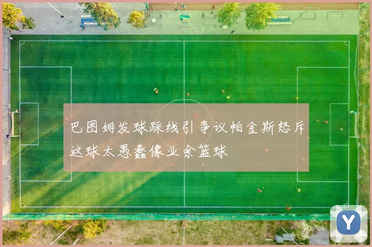 巴图姆发球踩线引争议帕金斯怒斥这球太愚蠢像业余篮球