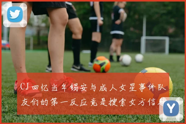 CJ回忆当年锡安与成人女星事件队友们的第一反应竟是搜索女方信息