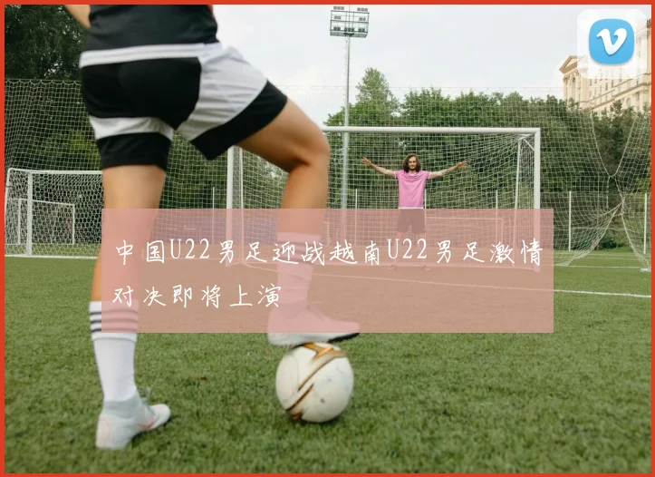 中国U22男足迎战越南U22男足激情对决即将上演