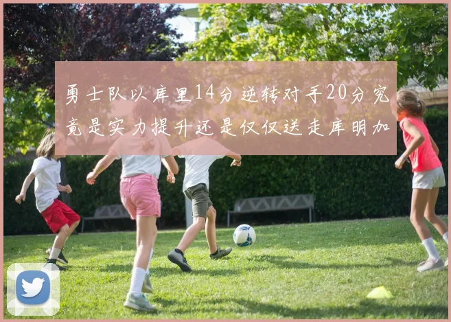 勇士队以库里14分逆转对手20分究竟是实力提升还是仅仅送走库明加的结果