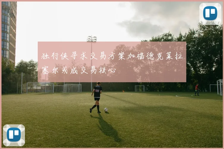 独行侠寻求交易方案加福德克莱拉塞尔或成交易核心