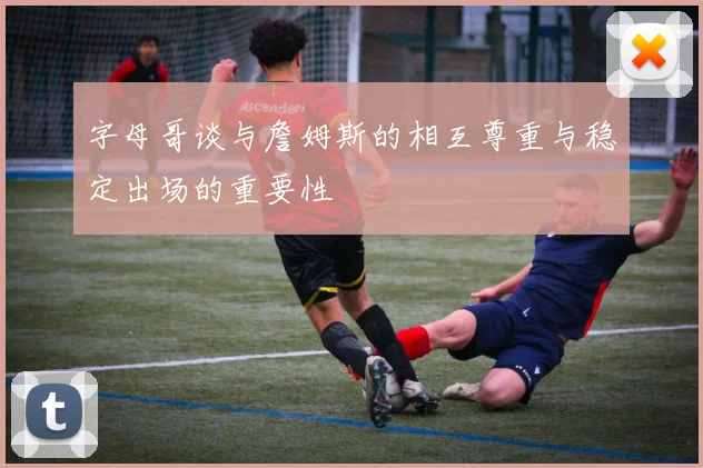 字母哥谈与詹姆斯的相互尊重与稳定出场的重要性