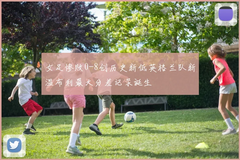女足惨败0-8创历史新低英格兰队新温布利最大分差记录诞生