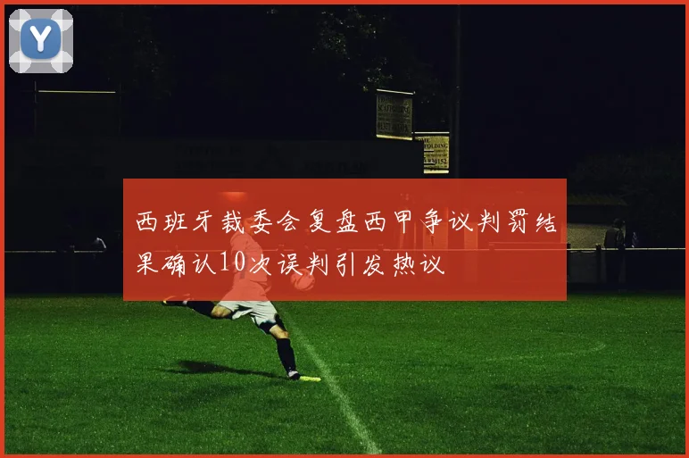 西班牙裁委会复盘西甲争议判罚结果确认10次误判引发热议