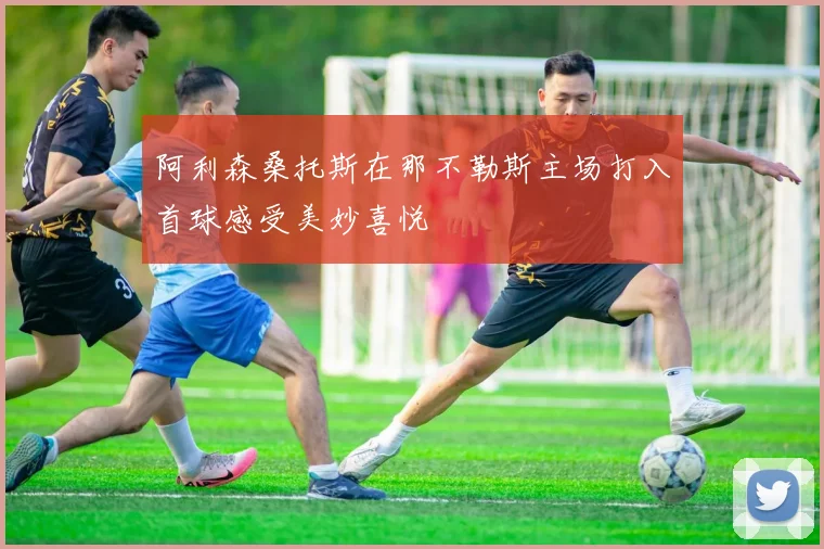 阿利森桑托斯在那不勒斯主场打入首球感受美妙喜悦