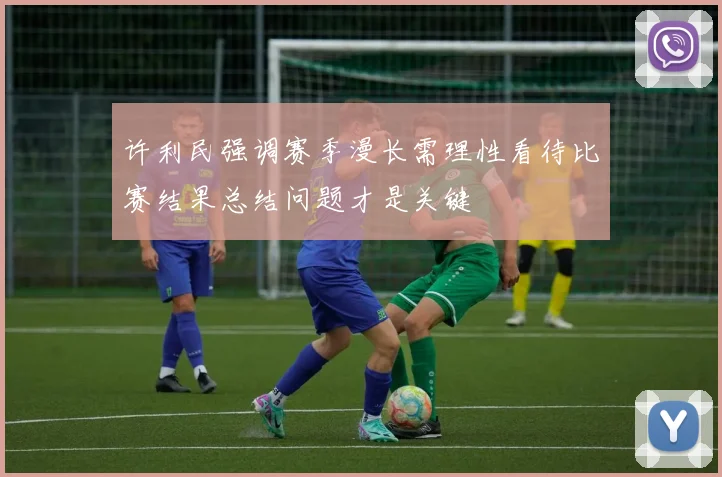 许利民强调赛季漫长需理性看待比赛结果总结问题才是关键