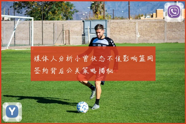 媒体人分析小曾状态不佳影响篮网签约背后公关策略揭秘