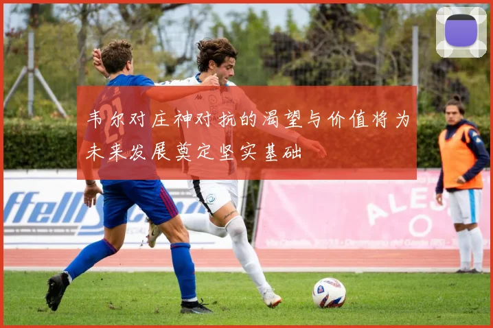 韦尔对庄神对抗的渴望与价值将为未来发展奠定坚实基础