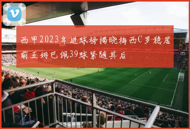 西甲2023年进球榜揭晓梅西C罗稳居前五姆巴佩39球紧随其后
