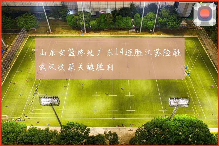 山东女篮终结广东14连胜江苏险胜武汉收获关键胜利