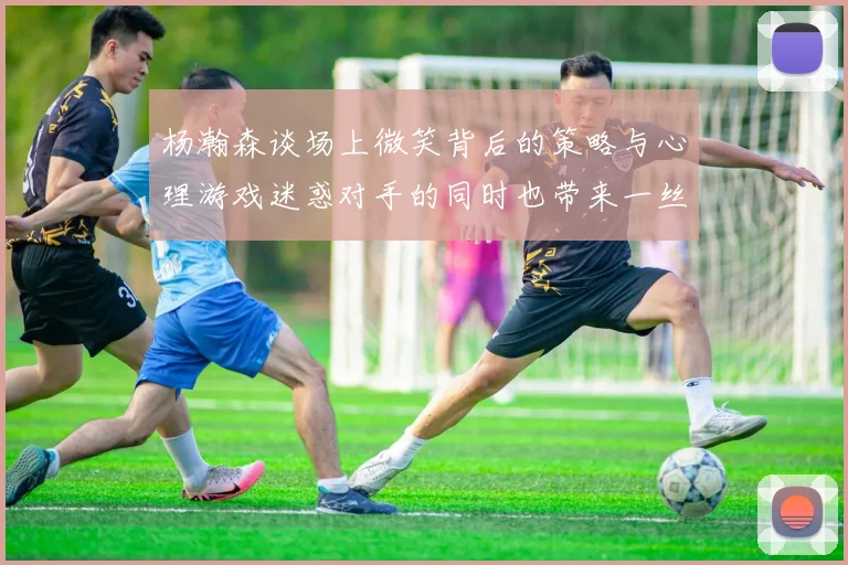 杨瀚森谈场上微笑背后的策略与心理游戏迷惑对手的同时也带来一丝嘲讽