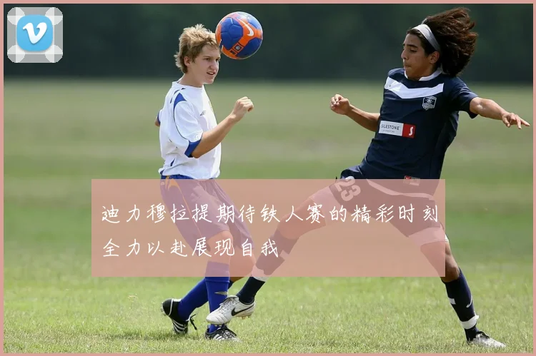 迪力穆拉提期待铁人赛的精彩时刻全力以赴展现自我