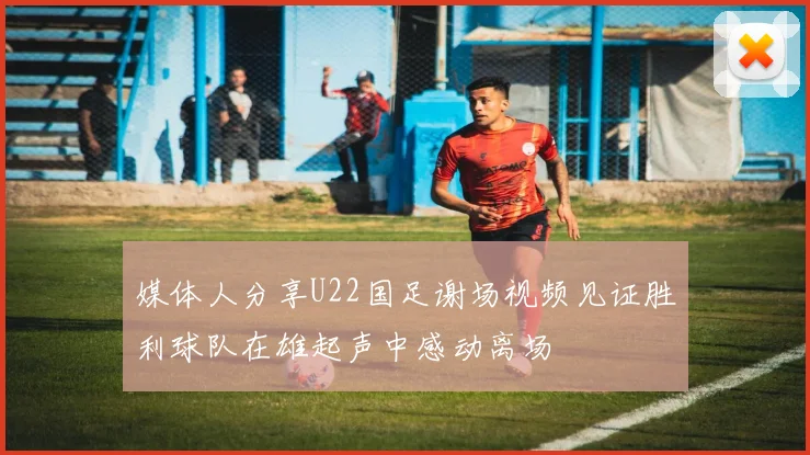 媒体人分享U22国足谢场视频见证胜利球队在雄起声中感动离场