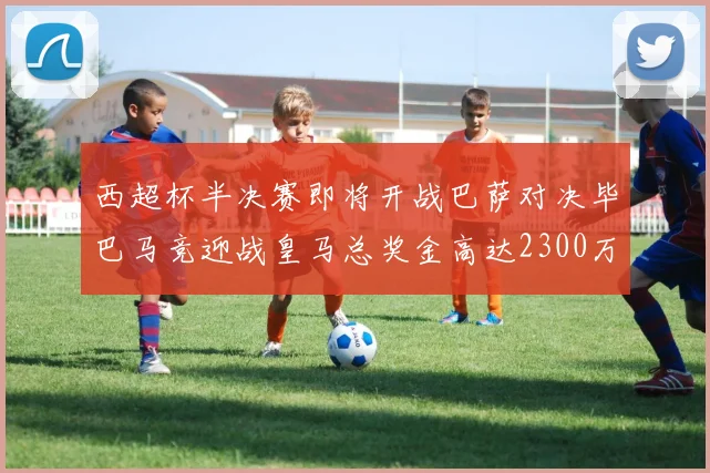 西超杯半决赛即将开战巴萨对决毕巴马竞迎战皇马总奖金高达2300万欧