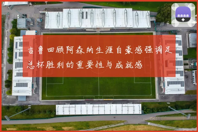 吉鲁回顾阿森纳生涯自豪感强调足总杯胜利的重要性与成就感