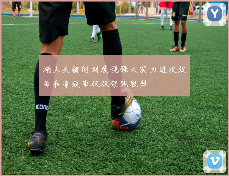 湖人关键时刻展现强大实力进攻效率和净效率双双领跑联盟