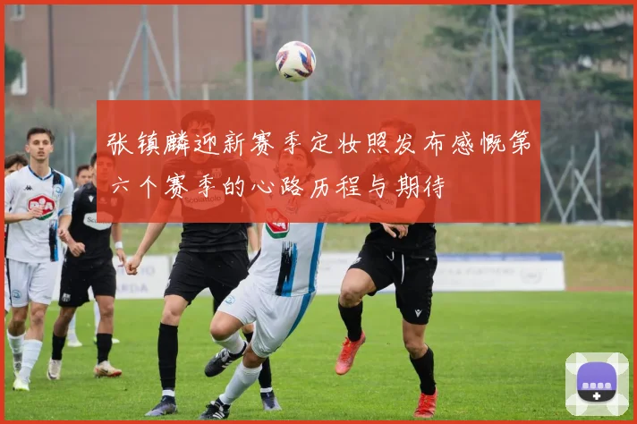 张镇麟迎新赛季定妆照发布感慨第六个赛季的心路历程与期待