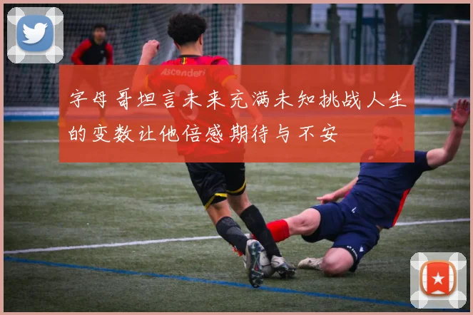 字母哥坦言未来充满未知挑战人生的变数让他倍感期待与不安