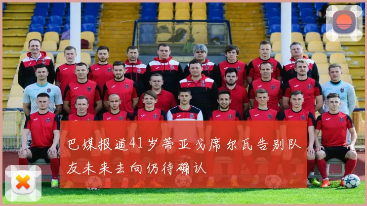 巴媒报道41岁蒂亚戈席尔瓦告别队友未来去向仍待确认