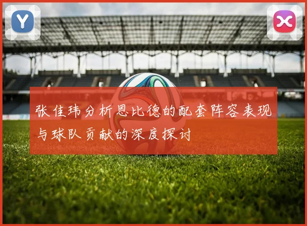 张佳玮分析恩比德的配套阵容表现与球队贡献的深度探讨